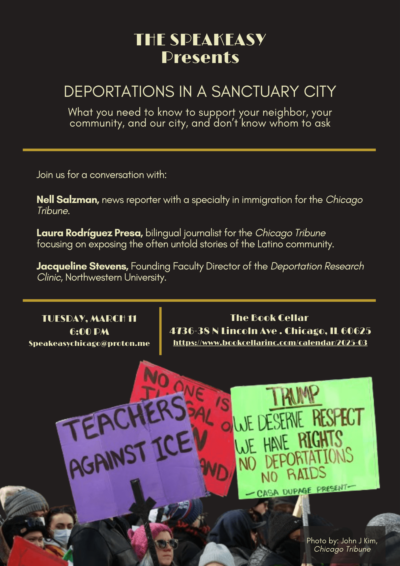 THE SPEAKEASY Presents DEPORTATIONS IN A SANCTUARY CITY
         
         What you need to know to support your neighbor, your community, and our city, and don't know whom to ask.
         
         Join us for a conversation with:
         
         Nell Salzman, news reporter with a specialty in immigration for the Chicago Tribune.
         
         Laura Rodríguez Presa, bilingual journalist for the Chicago Tribune focusing on exposing the often untold stories of the Latino community.
         
         Jacqueline Stevens, Founding Faculty Director of the Deportation Research Clinic, Northwestern University.
         
         TUESDAY, MARCH 11 at 6:00 PM

         Location: The Book Cellar, 4736-38 N Lincoln Ave . Chicago, IL 60625

         Email address Speakeasychicago@proton.me